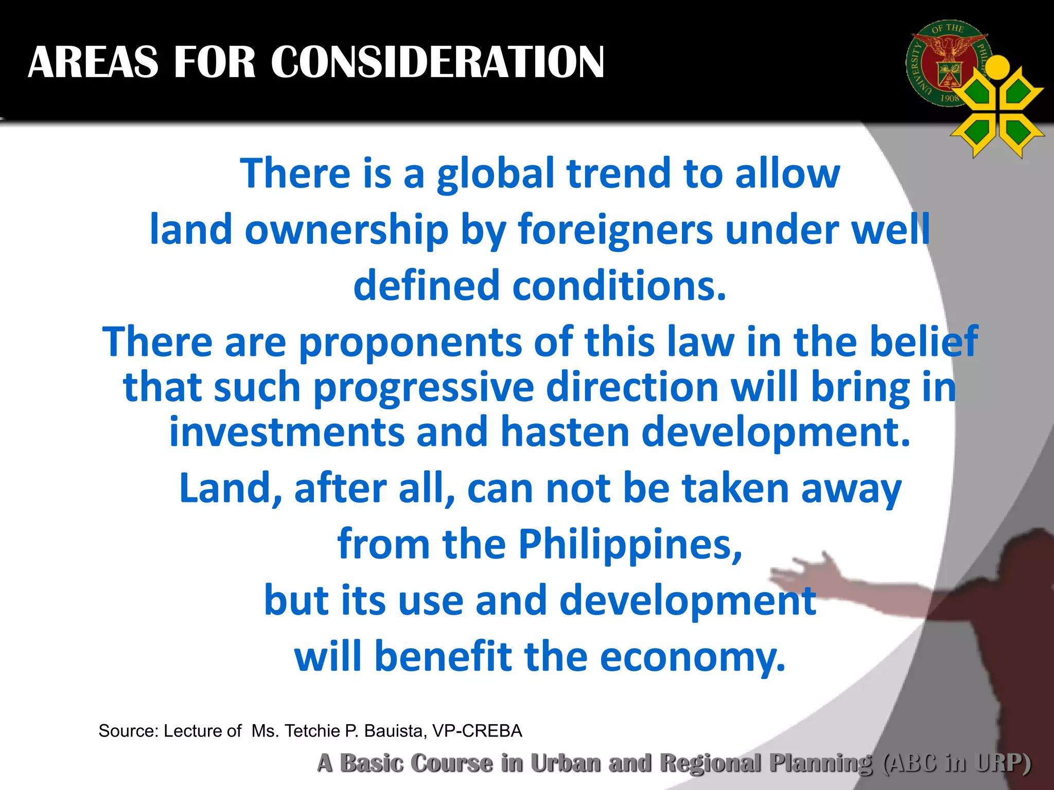 Click to edit Master title style
SCURP 2015: A Basic Course in Urban and Regional Planning (ABC in URP)
Source: Lecture of Ms. Tetchie P. Bauista, VP-CREBA
AREAS FOR CONSIDERATION
There is a global trend to allow
land ownership by foreigners under well
defined conditions.
There are proponents of this law in the belief
that such progressive direction will bring in
investments and hasten development.
Land, after all, can not be taken away
from the Philippines,
but its use and development
will benefit the economy.
 