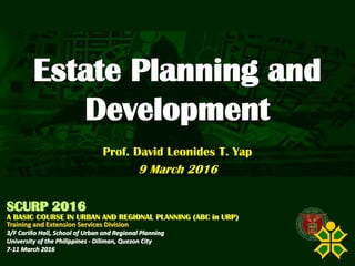 Click to edit Master title style
SCURP 2015: A Basic Course in Urban and Regional Planning (ABC in URP)
Estate Planning and
Development
Prof. David Leonides T. Yap
9 March 2016
SCURP 2016
A BASIC COURSE IN URBAN AND REGIONAL PLANNING (ABC in URP)
Training and Extension Services Division
3/F Cariño Hall, School of Urban and Regional Planning
University of the Philippines - Diliman, Quezon City
7-11 March 2016
 