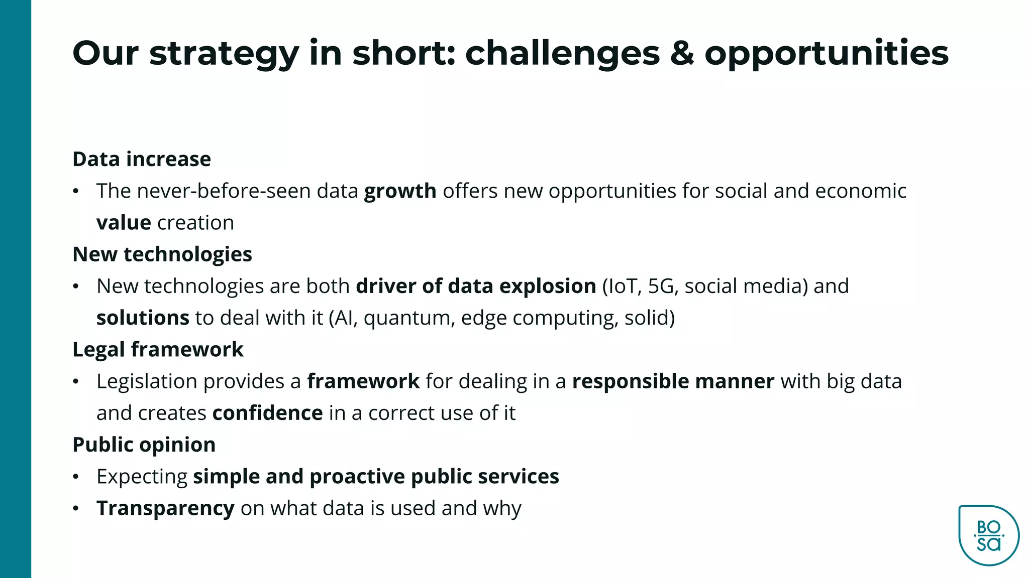 Our strategy in short: challenges & opportunities
Data increase
• The never-before-seen data growth offers new opportunities for social and economic
value creation
New technologies
• New technologies are both driver of data explosion (IoT, 5G, social media) and
solutions to deal with it (AI, quantum, edge computing, solid)
Legal framework
• Legislation provides a framework for dealing in a responsible manner with big data
and creates confidence in a correct use of it
Public opinion
• Expecting simple and proactive public services
• Transparency on what data is used and why
 