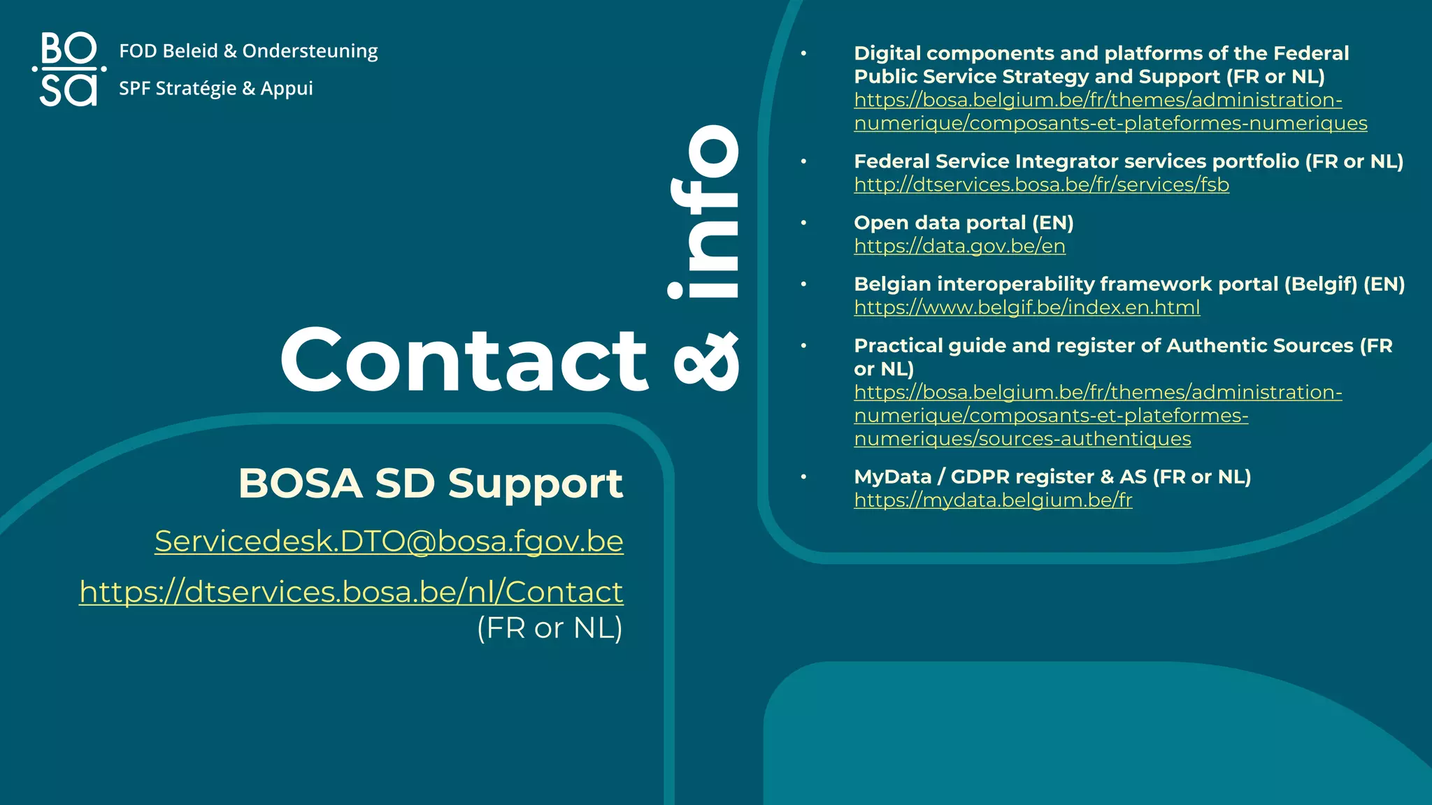 Contact
• Digital components and platforms of the Federal
Public Service Strategy and Support (FR or NL)
https://bosa.belgium.be/fr/themes/administration-
numerique/composants-et-plateformes-numeriques
• Federal Service Integrator services portfolio (FR or NL)
http://dtservices.bosa.be/fr/services/fsb
• Open data portal (EN)
https://data.gov.be/en
• Belgian interoperability framework portal (Belgif) (EN)
https://www.belgif.be/index.en.html
• Practical guide and register of Authentic Sources (FR
or NL)
https://bosa.belgium.be/fr/themes/administration-
numerique/composants-et-plateformes-
numeriques/sources-authentiques
• MyData / GDPR register & AS (FR or NL)
https://mydata.belgium.be/fr
BOSA SD Support
Servicedesk.DTO@bosa.fgov.be
https://dtservices.bosa.be/nl/Contact
(FR or NL)
&
info
 