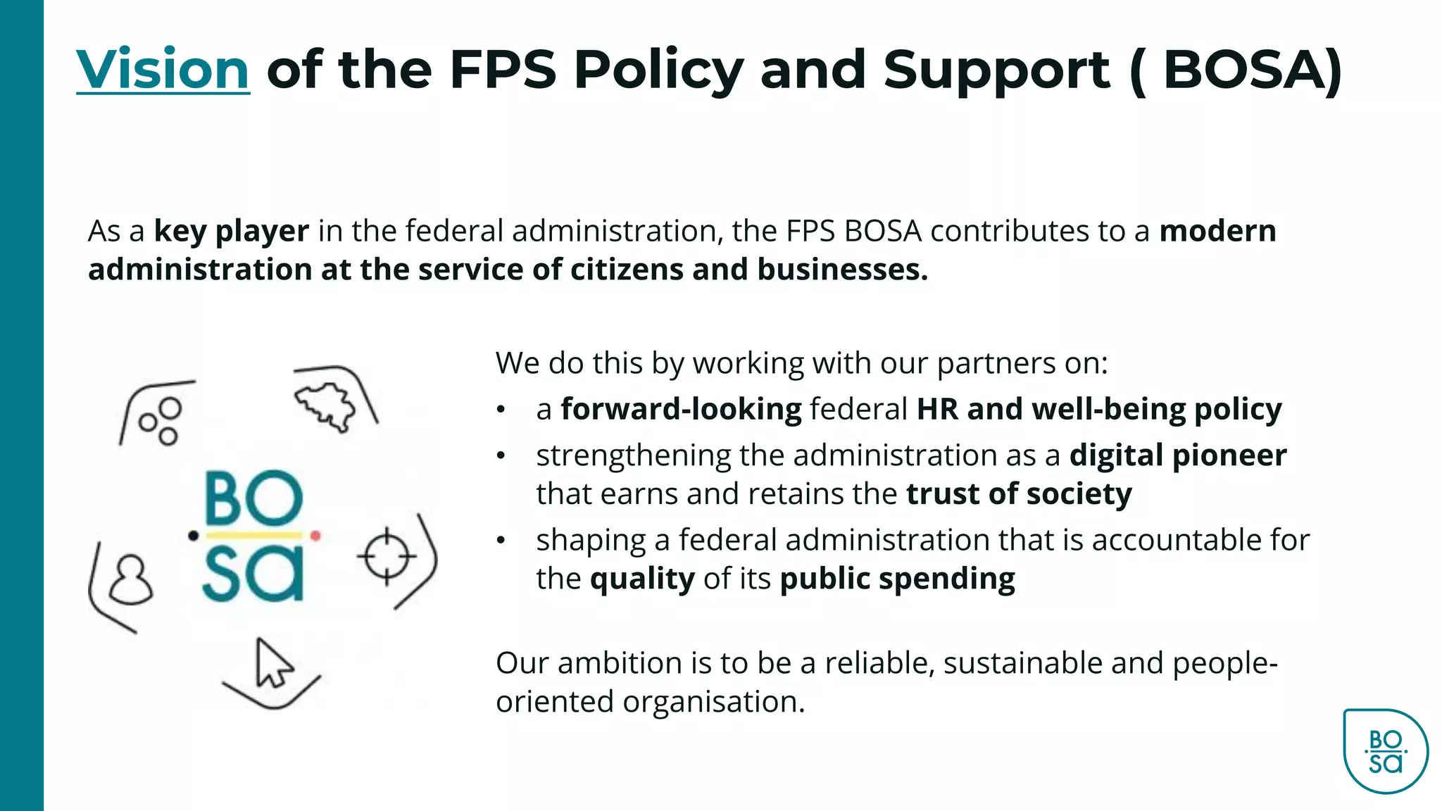 As a key player in the federal administration, the FPS BOSA contributes to a modern
administration at the service of citizens and businesses.
Vision of the FPS Policy and Support ( BOSA)
We do this by working with our partners on:
• a forward-looking federal HR and well-being policy
• strengthening the administration as a digital pioneer
that earns and retains the trust of society
• shaping a federal administration that is accountable for
the quality of its public spending
Our ambition is to be a reliable, sustainable and people-
oriented organisation.
 