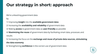 Our strategy in short: approach
We’re unleashing government data
by
1/ Improving insight into the available government data
2/ Increasing the availability and reliability of government data
3/ Making access to government data as user-friendly as possible
4/ Maximizing the reuse of government data by facilitating smart data, processes and
results
5/ Increasing the focus on the exchange and reuse of private data sources, stimulating
the data economy
6/ Strengthening confidence in the correct use of government data
 