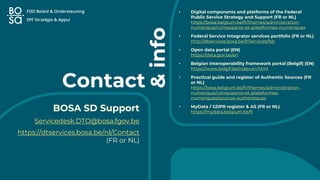 Contact
• Digital components and platforms of the Federal
Public Service Strategy and Support (FR or NL)
https://bosa.belgium.be/fr/themes/administration-
numerique/composants-et-plateformes-numeriques
• Federal Service Integrator services portfolio (FR or NL)
http://dtservices.bosa.be/fr/services/fsb
• Open data portal (EN)
https://data.gov.be/en
• Belgian interoperability framework portal (Belgif) (EN)
https://www.belgif.be/index.en.html
• Practical guide and register of Authentic Sources (FR
or NL)
https://bosa.belgium.be/fr/themes/administration-
numerique/composants-et-plateformes-
numeriques/sources-authentiques
• MyData / GDPR register & AS (FR or NL)
https://mydata.belgium.be/fr
BOSA SD Support
Servicedesk.DTO@bosa.fgov.be
https://dtservices.bosa.be/nl/Contact
(FR or NL)
&
info
 