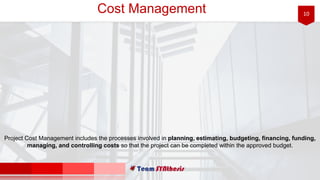 10Cost Management
Project Cost Management includes the processes involved in planning, estimating, budgeting, financing, funding,
managing, and controlling costs so that the project can be completed within the approved budget.
 