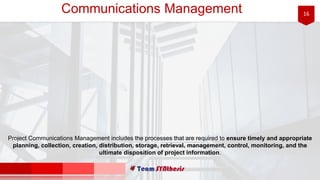 16Communications Management
Project Communications Management includes the processes that are required to ensure timely and appropriate
planning, collection, creation, distribution, storage, retrieval, management, control, monitoring, and the
ultimate disposition of project information.
 