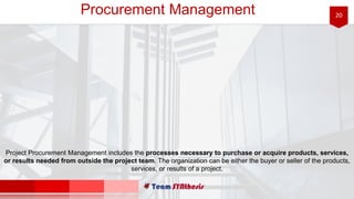 20Procurement Management
Project Procurement Management includes the processes necessary to purchase or acquire products, services,
or results needed from outside the project team. The organization can be either the buyer or seller of the products,
services, or results of a project.
 