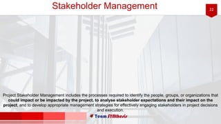 22Stakeholder Management
Project Stakeholder Management includes the processes required to identify the people, groups, or organizations that
could impact or be impacted by the project, to analyse stakeholder expectations and their impact on the
project, and to develop appropriate management strategies for effectively engaging stakeholders in project decisions
and execution.
 