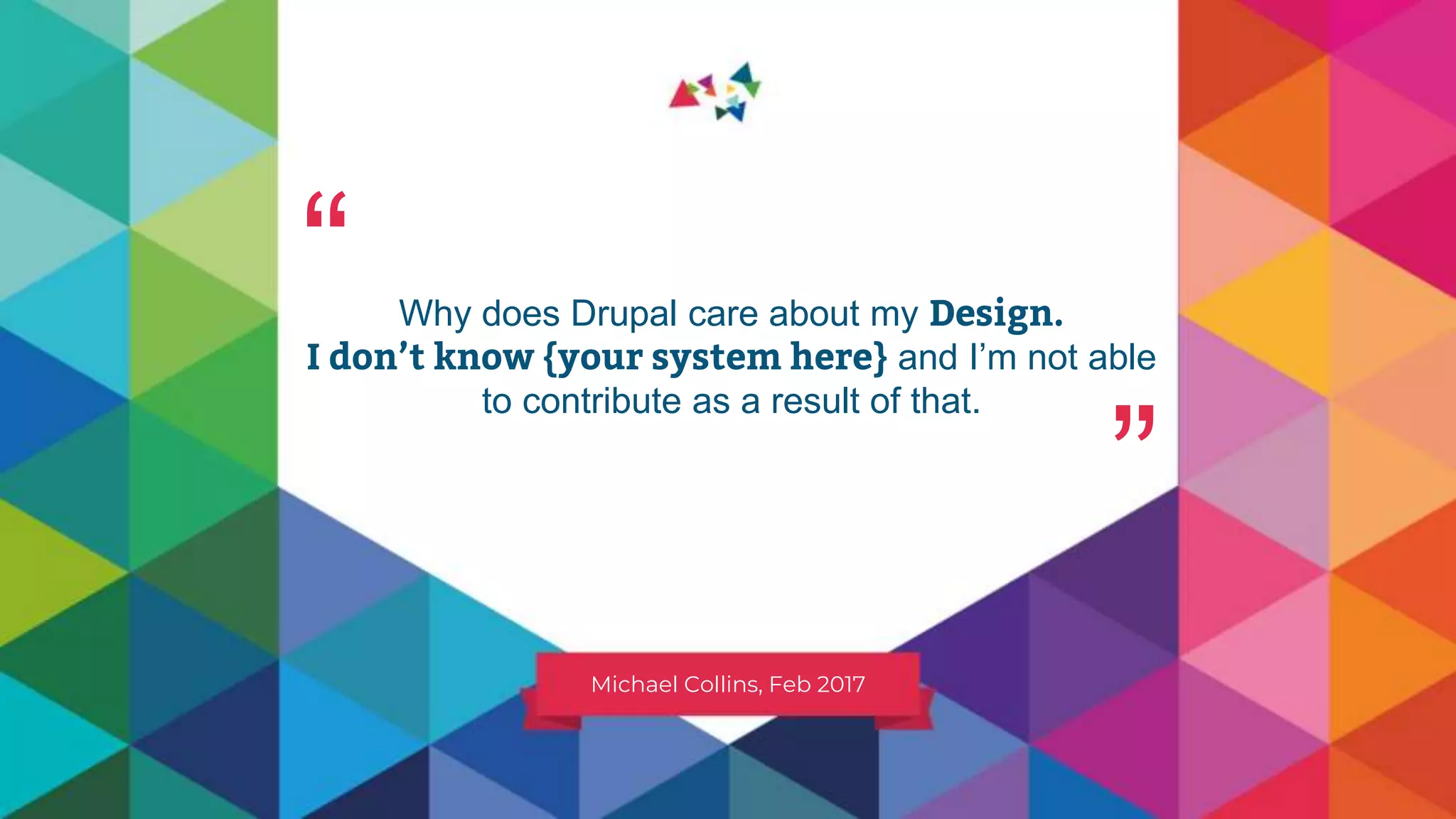 Why does Drupal care about my Design.
I don’t know {your system here} and I’m not able
to contribute as a result of that.
Michael Collins, Feb 2017
“ “
 