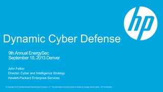 © Copyright 2012 Hewlett-Packard Development Company, L.P. The information contained herein is subject to change without notice. HP Confidential.
9thAnnual EnergySec
September 19, 2013 Denver
John Felker
Director, Cyber and Intelligence Strategy
Hewlett-Packard Enterprise Services
Dynamic Cyber Defense
 