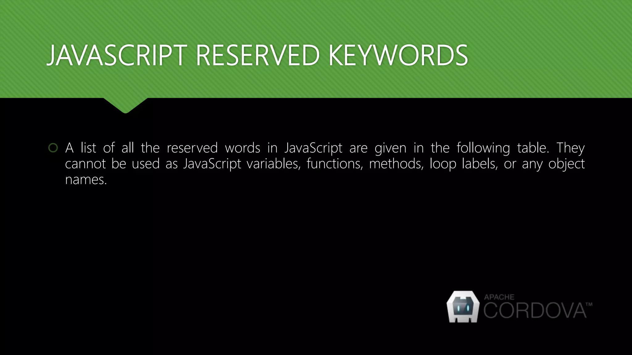 JAVASCRIPT RESERVED KEYWORDS
 A list of all the reserved words in JavaScript are given in the following table. They
cannot be used as JavaScript variables, functions, methods, loop labels, or any object
names.
 