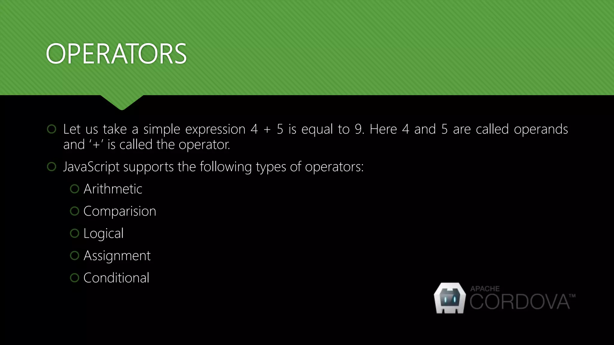 OPERATORS
 Let us take a simple expression 4 + 5 is equal to 9. Here 4 and 5 are called operands
and ‘+’ is called the operator.
 JavaScript supports the following types of operators:
 Arithmetic
 Comparision
 Logical
 Assignment
 Conditional
 