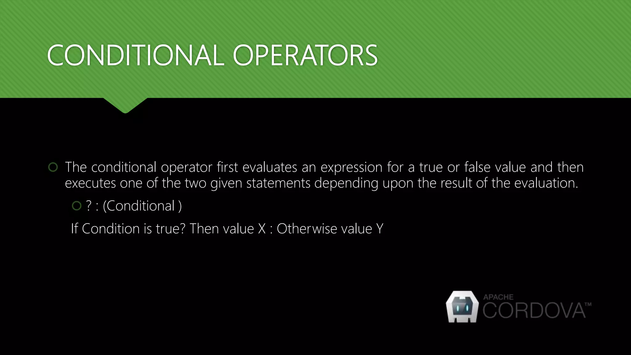 CONDITIONAL OPERATORS
 The conditional operator first evaluates an expression for a true or false value and then
executes one of the two given statements depending upon the result of the evaluation.
 ? : (Conditional )
If Condition is true? Then value X : Otherwise value Y
 
