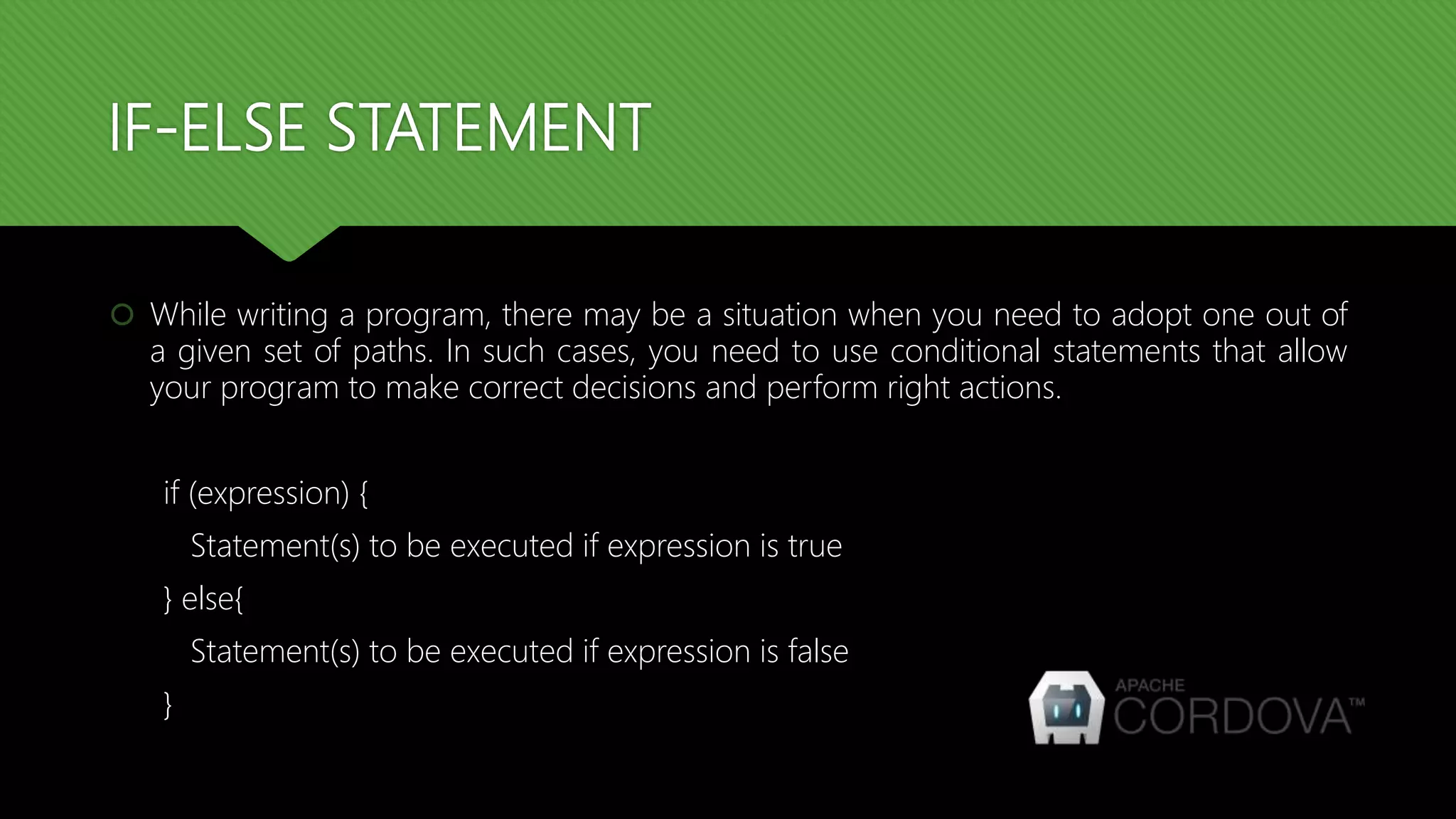 IF-ELSE STATEMENT
 While writing a program, there may be a situation when you need to adopt one out of
a given set of paths. In such cases, you need to use conditional statements that allow
your program to make correct decisions and perform right actions.
if (expression) {
Statement(s) to be executed if expression is true
} else{
Statement(s) to be executed if expression is false
}
 