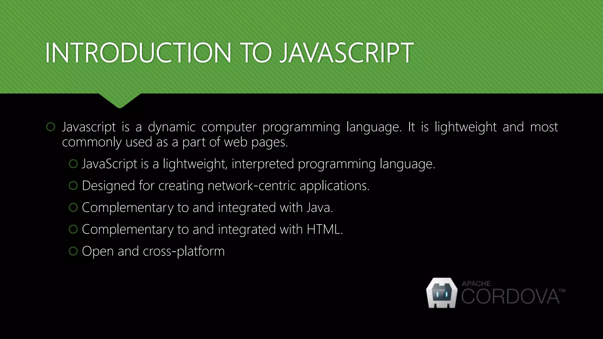 INTRODUCTION TO JAVASCRIPT
 Javascript is a dynamic computer programming language. It is lightweight and most
commonly used as a part of web pages.
 JavaScript is a lightweight, interpreted programming language.
 Designed for creating network-centric applications.
 Complementary to and integrated with Java.
 Complementary to and integrated with HTML.
 Open and cross-platform
 