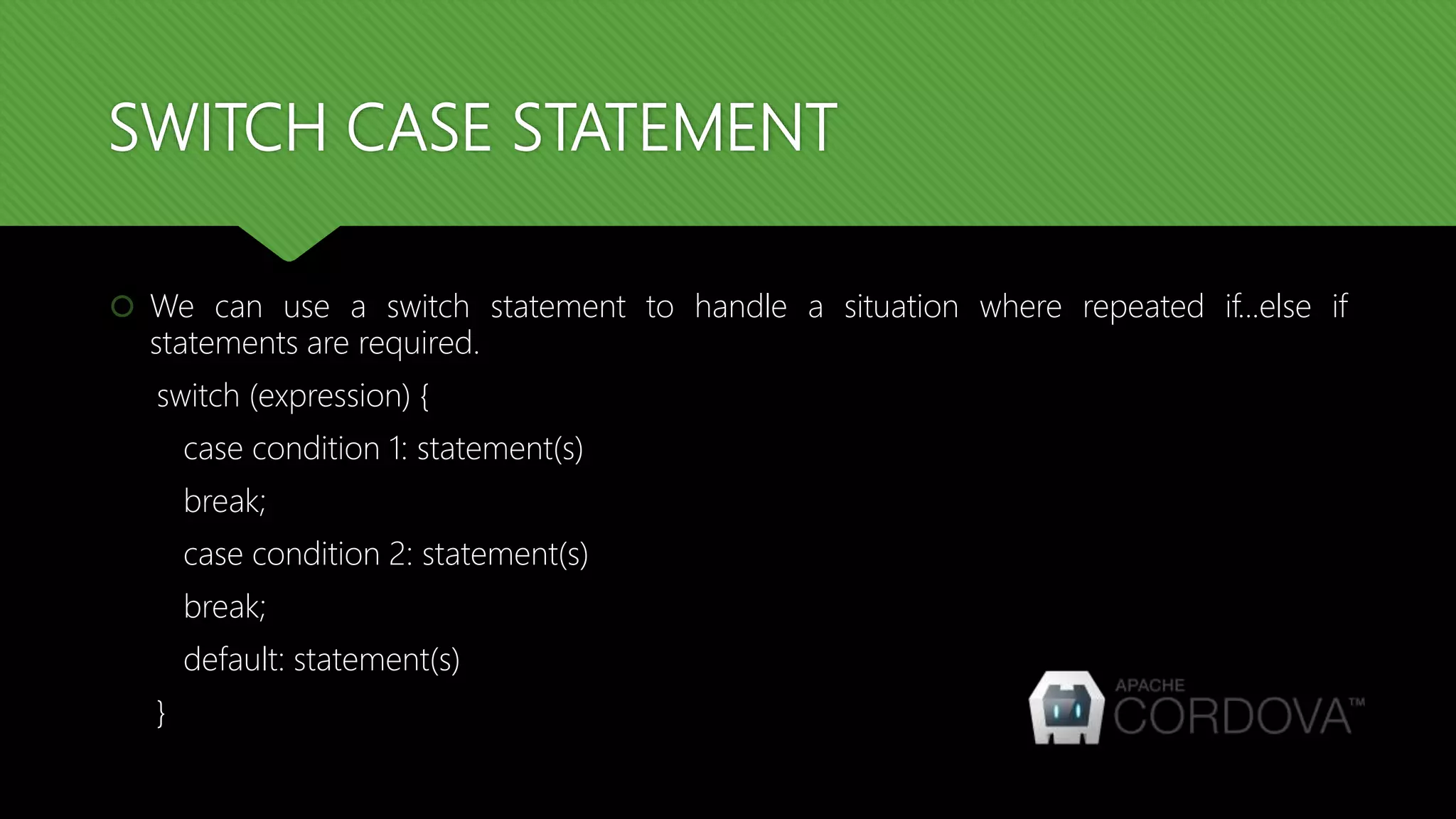 SWITCH CASE STATEMENT
 We can use a switch statement to handle a situation where repeated if...else if
statements are required.
switch (expression) {
case condition 1: statement(s)
break;
case condition 2: statement(s)
break;
default: statement(s)
}
 