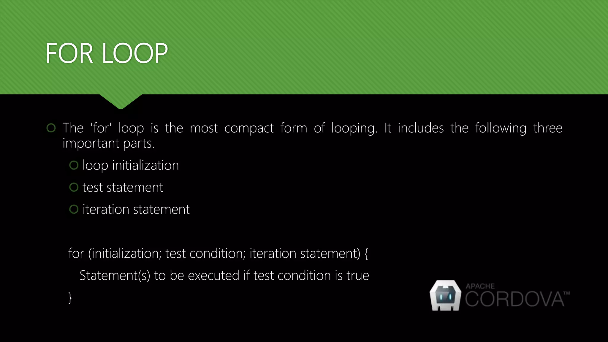 FOR LOOP
 The 'for' loop is the most compact form of looping. It includes the following three
important parts.
 loop initialization
 test statement
 iteration statement
for (initialization; test condition; iteration statement) {
Statement(s) to be executed if test condition is true
}
 