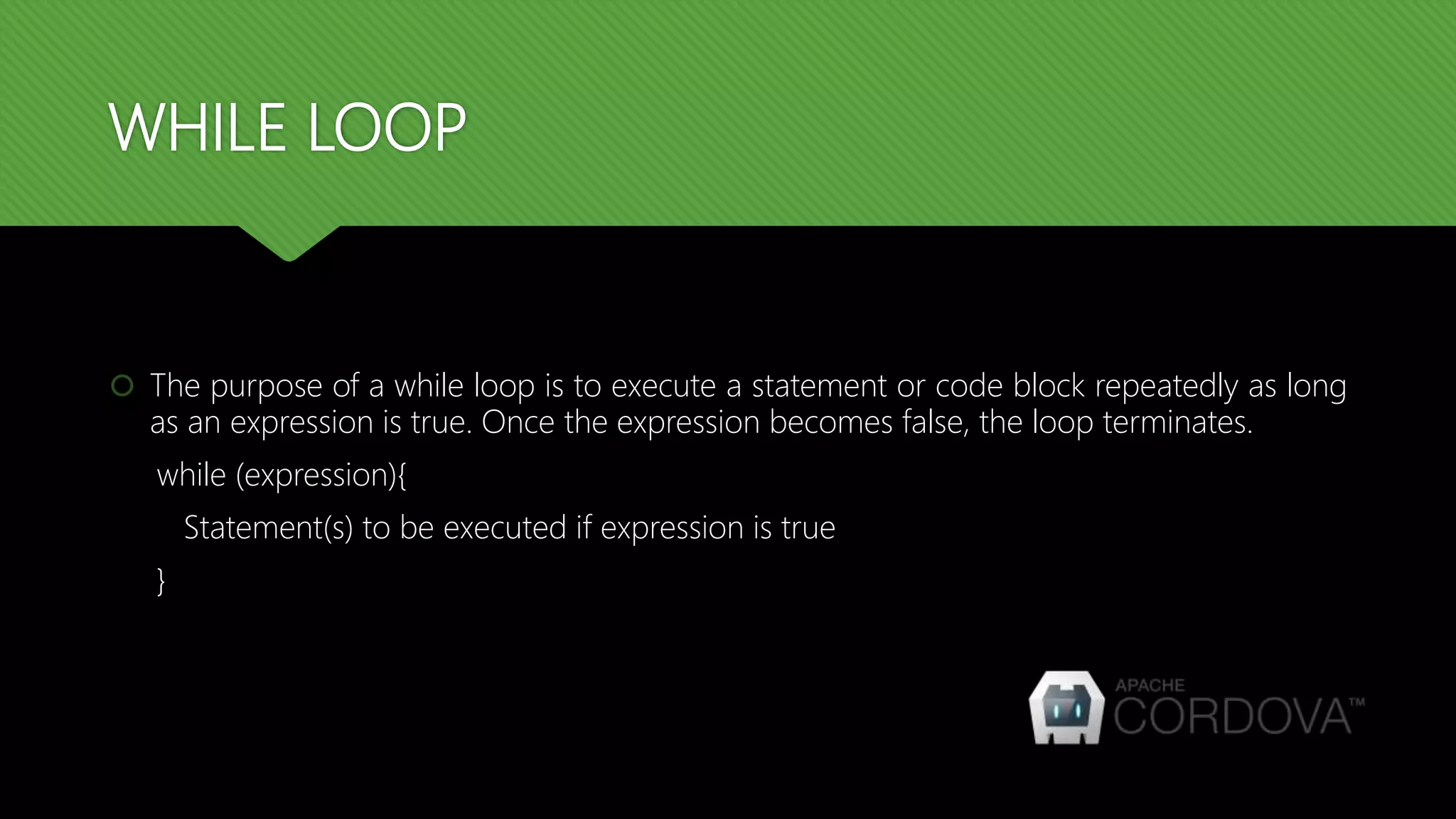 WHILE LOOP
 The purpose of a while loop is to execute a statement or code block repeatedly as long
as an expression is true. Once the expression becomes false, the loop terminates.
while (expression){
Statement(s) to be executed if expression is true
}
 