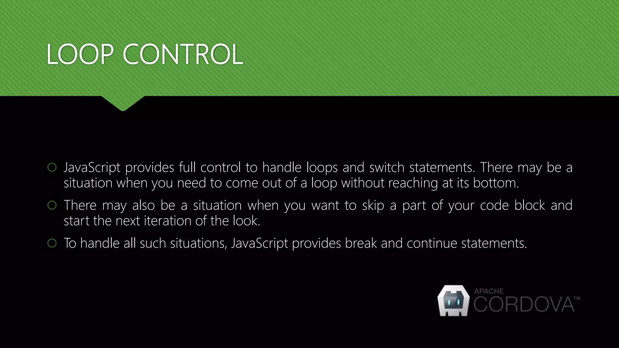 LOOP CONTROL
 JavaScript provides full control to handle loops and switch statements. There may be a
situation when you need to come out of a loop without reaching at its bottom.
 There may also be a situation when you want to skip a part of your code block and
start the next iteration of the look.
 To handle all such situations, JavaScript provides break and continue statements.
 