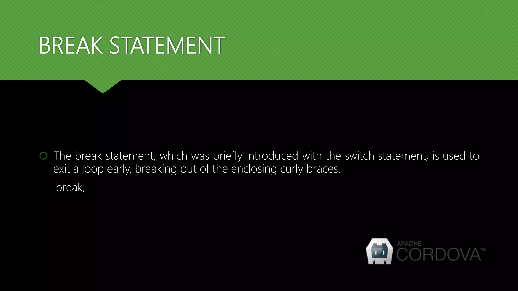 BREAK STATEMENT
 The break statement, which was briefly introduced with the switch statement, is used to
exit a loop early, breaking out of the enclosing curly braces.
break;
 