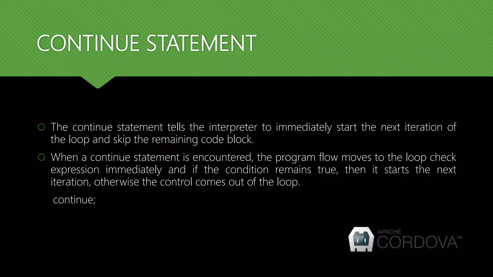 CONTINUE STATEMENT
 The continue statement tells the interpreter to immediately start the next iteration of
the loop and skip the remaining code block.
 When a continue statement is encountered, the program flow moves to the loop check
expression immediately and if the condition remains true, then it starts the next
iteration, otherwise the control comes out of the loop.
continue;
 