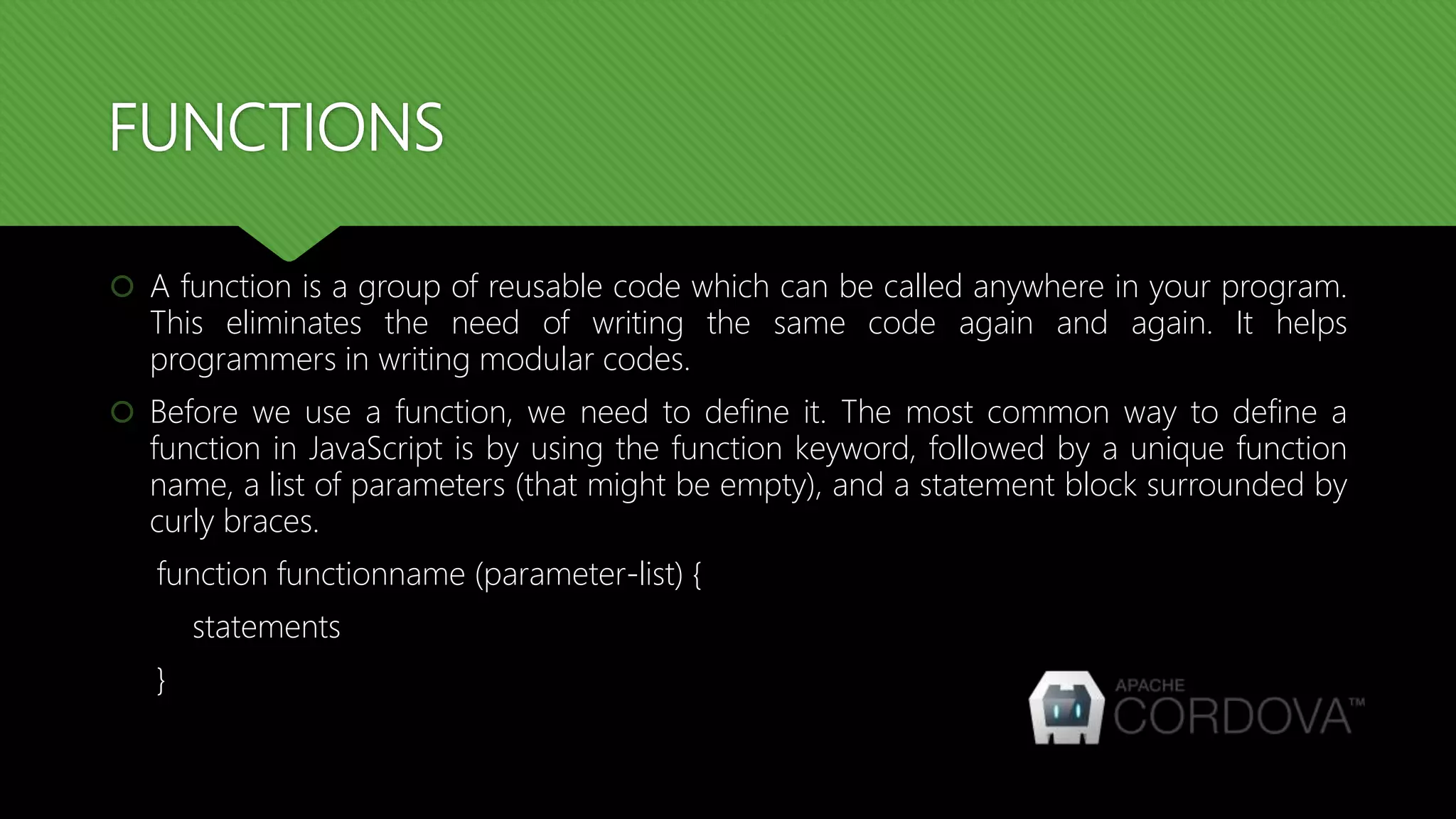 FUNCTIONS
 A function is a group of reusable code which can be called anywhere in your program.
This eliminates the need of writing the same code again and again. It helps
programmers in writing modular codes.
 Before we use a function, we need to define it. The most common way to define a
function in JavaScript is by using the function keyword, followed by a unique function
name, a list of parameters (that might be empty), and a statement block surrounded by
curly braces.
function functionname (parameter-list) {
statements
}
 