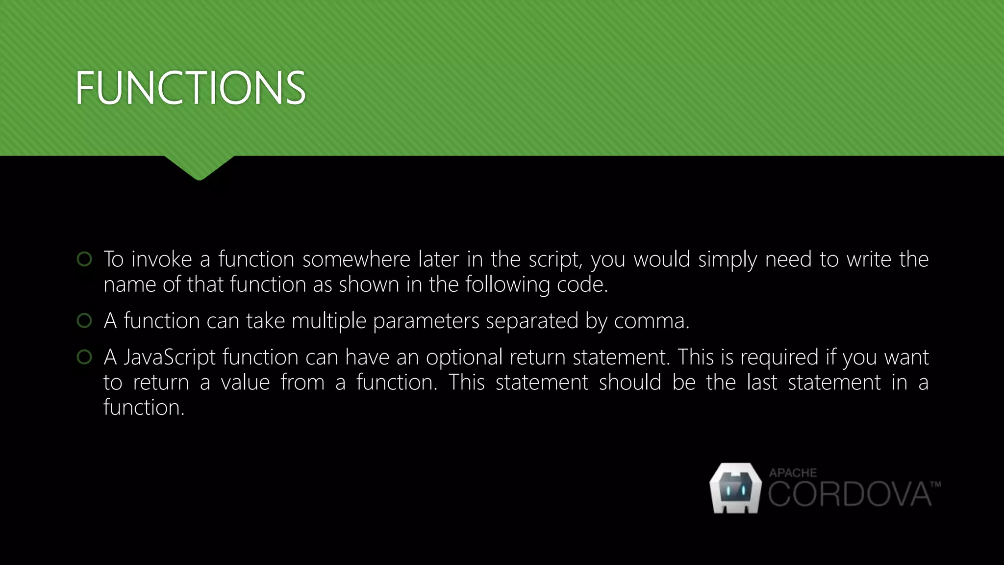 FUNCTIONS
 To invoke a function somewhere later in the script, you would simply need to write the
name of that function as shown in the following code.
 A function can take multiple parameters separated by comma.
 A JavaScript function can have an optional return statement. This is required if you want
to return a value from a function. This statement should be the last statement in a
function.
 