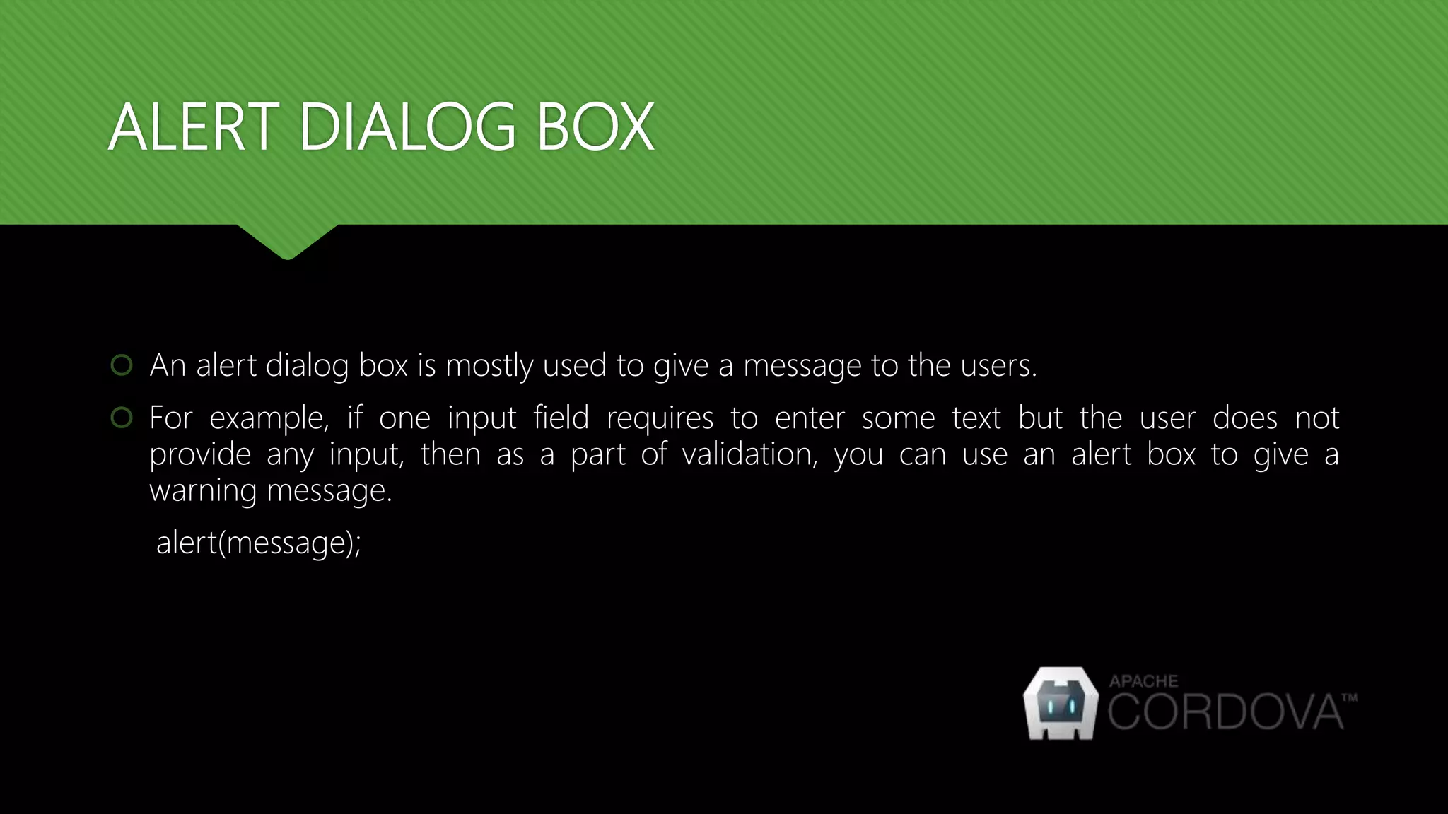 ALERT DIALOG BOX
 An alert dialog box is mostly used to give a message to the users.
 For example, if one input field requires to enter some text but the user does not
provide any input, then as a part of validation, you can use an alert box to give a
warning message.
alert(message);
 