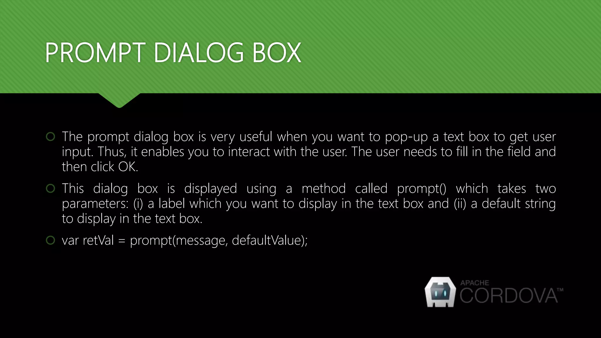 PROMPT DIALOG BOX
 The prompt dialog box is very useful when you want to pop-up a text box to get user
input. Thus, it enables you to interact with the user. The user needs to fill in the field and
then click OK.
 This dialog box is displayed using a method called prompt() which takes two
parameters: (i) a label which you want to display in the text box and (ii) a default string
to display in the text box.
 var retVal = prompt(message, defaultValue);
 