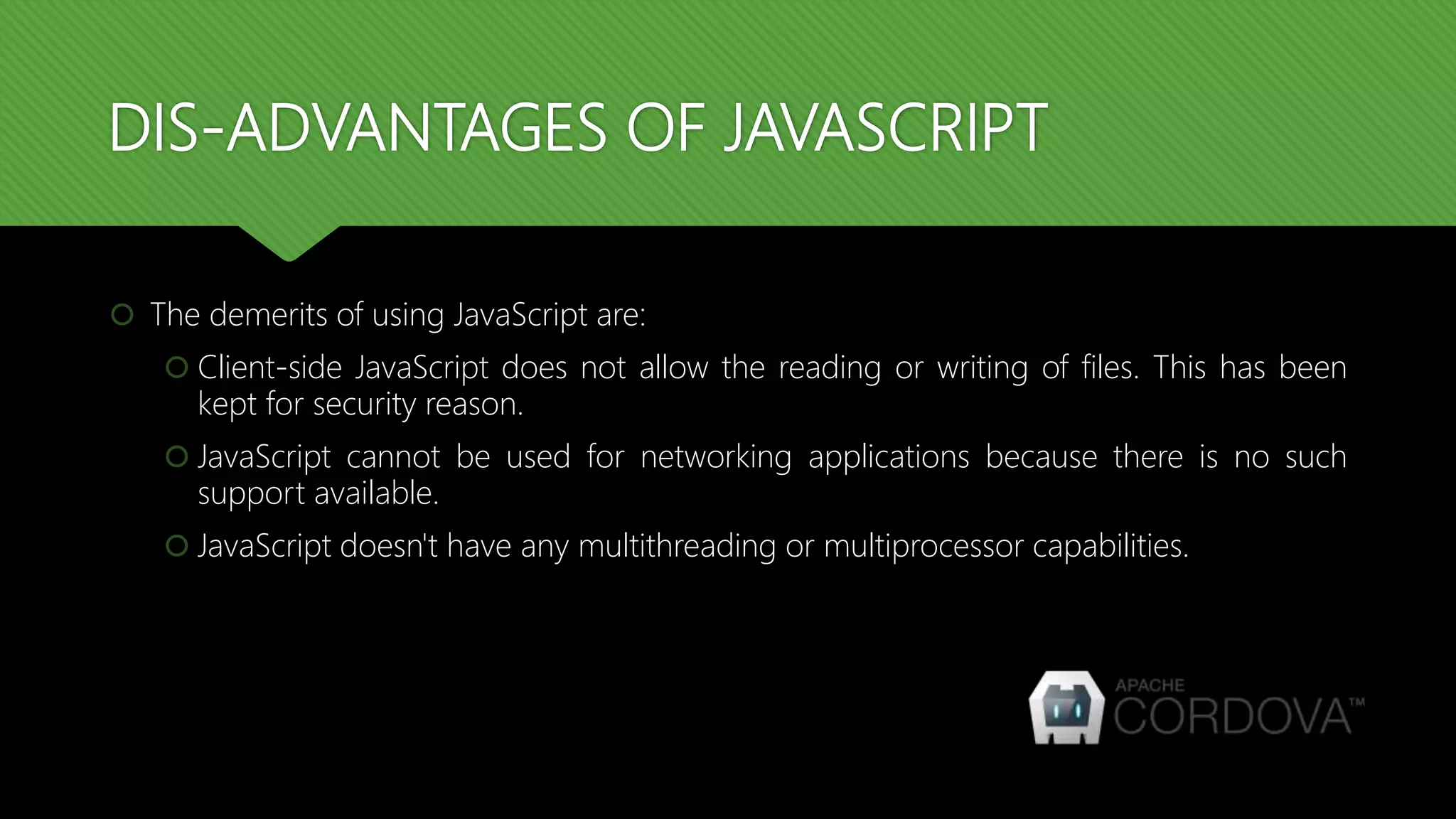 DIS-ADVANTAGES OF JAVASCRIPT
 The demerits of using JavaScript are:
 Client-side JavaScript does not allow the reading or writing of files. This has been
kept for security reason.
 JavaScript cannot be used for networking applications because there is no such
support available.
 JavaScript doesn't have any multithreading or multiprocessor capabilities.
 