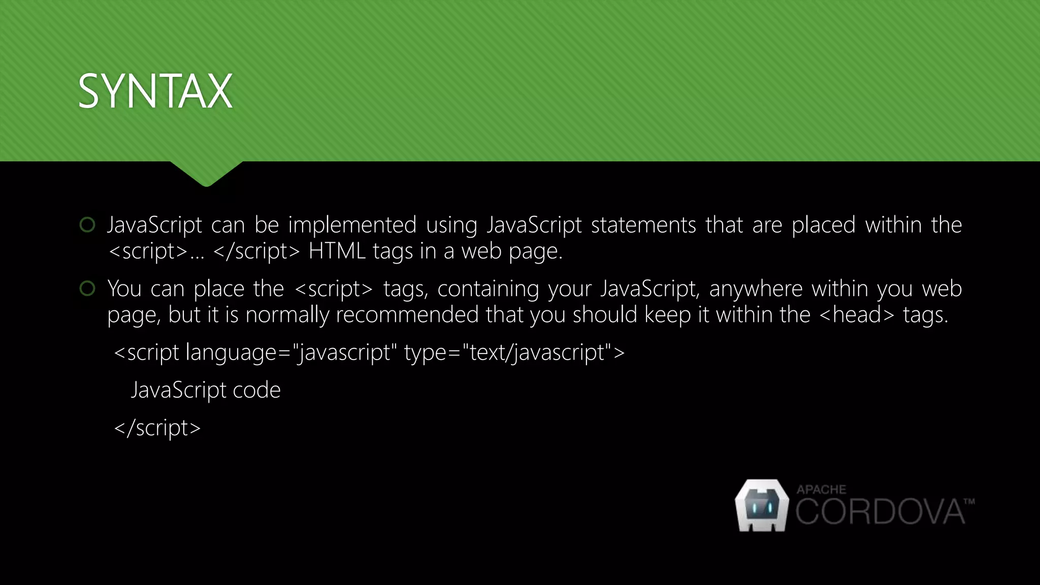 SYNTAX
 JavaScript can be implemented using JavaScript statements that are placed within the
<script>... </script> HTML tags in a web page.
 You can place the <script> tags, containing your JavaScript, anywhere within you web
page, but it is normally recommended that you should keep it within the <head> tags.
<script language="javascript" type="text/javascript">
JavaScript code
</script>
 