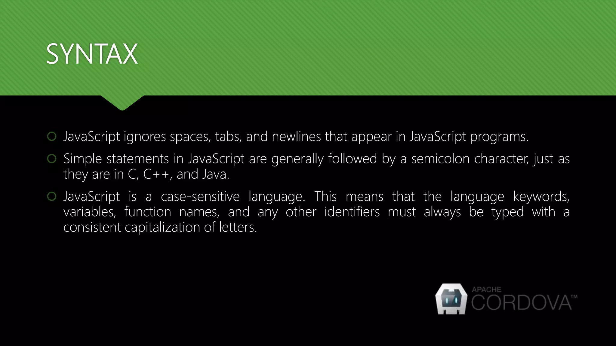 SYNTAX
 JavaScript ignores spaces, tabs, and newlines that appear in JavaScript programs.
 Simple statements in JavaScript are generally followed by a semicolon character, just as
they are in C, C++, and Java.
 JavaScript is a case-sensitive language. This means that the language keywords,
variables, function names, and any other identifiers must always be typed with a
consistent capitalization of letters.
 