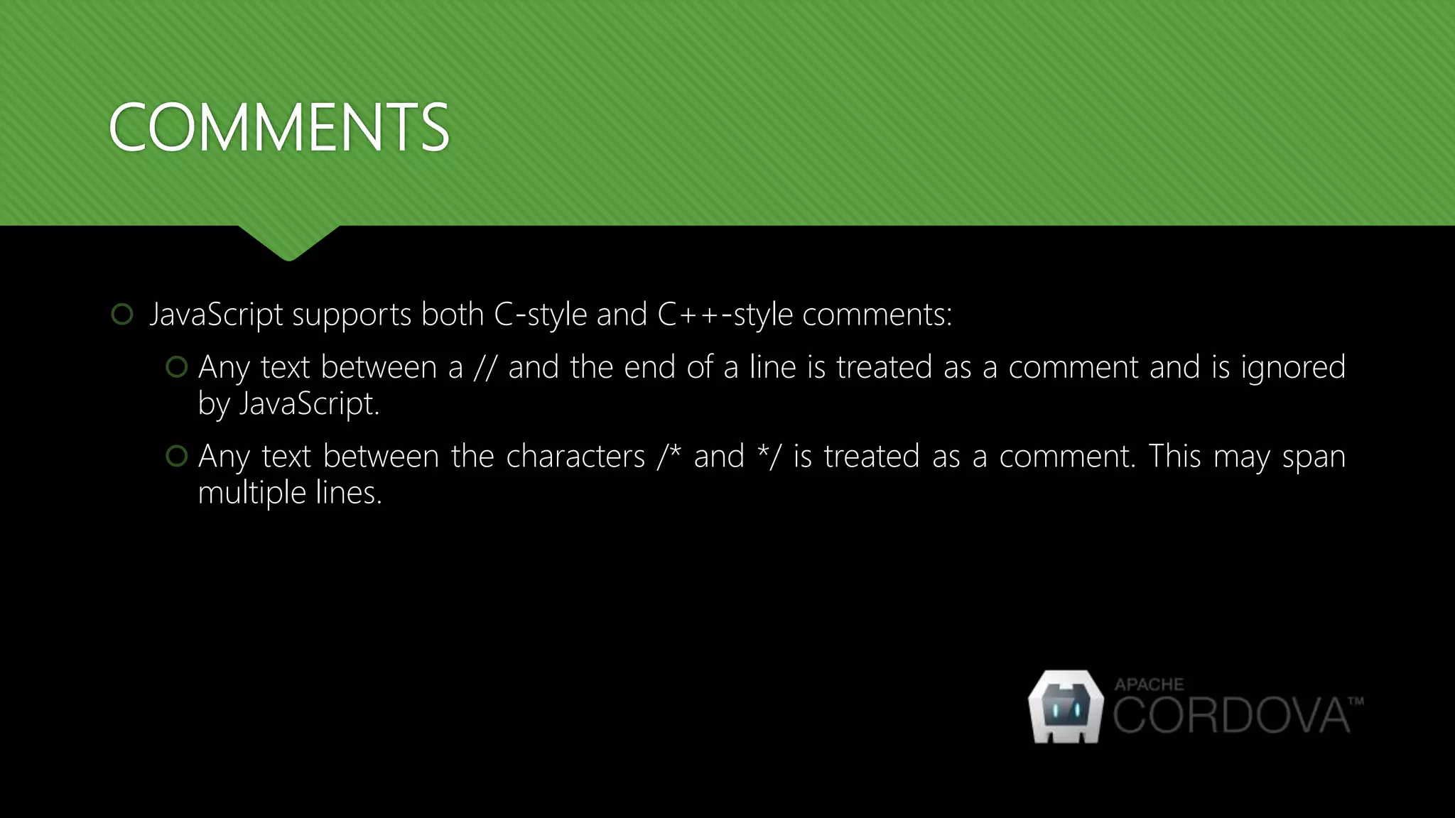 COMMENTS
 JavaScript supports both C-style and C++-style comments:
 Any text between a // and the end of a line is treated as a comment and is ignored
by JavaScript.
 Any text between the characters /* and */ is treated as a comment. This may span
multiple lines.
 