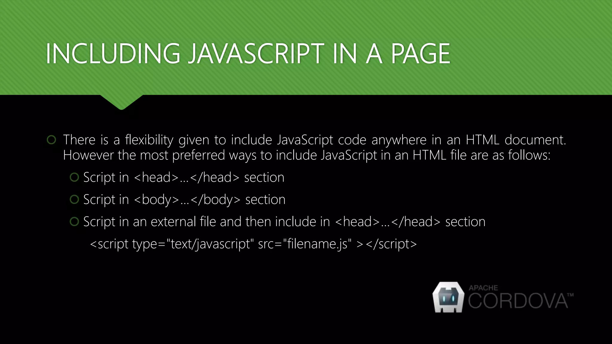INCLUDING JAVASCRIPT IN A PAGE
 There is a flexibility given to include JavaScript code anywhere in an HTML document.
However the most preferred ways to include JavaScript in an HTML file are as follows:
 Script in <head>...</head> section
 Script in <body>...</body> section
 Script in an external file and then include in <head>...</head> section
<script type="text/javascript" src="filename.js" ></script>
 