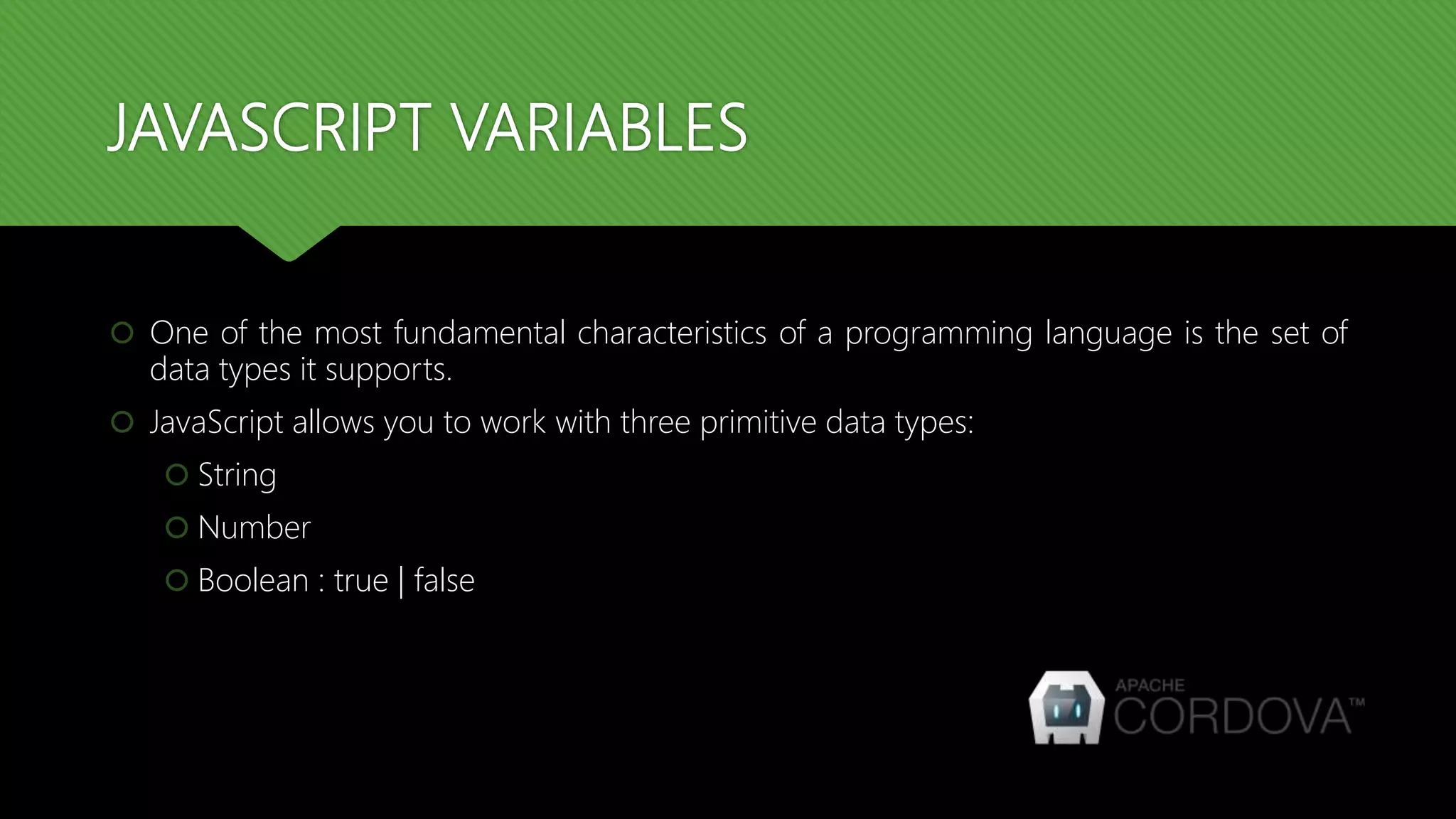 JAVASCRIPT VARIABLES
 One of the most fundamental characteristics of a programming language is the set of
data types it supports.
 JavaScript allows you to work with three primitive data types:
 String
 Number
 Boolean : true | false
 