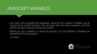 JAVASCRIPT VARIABLES
 Like many other programming languages, JavaScript has variables. Variables can be
thought of as named containers. You can place data into these containers and then
refer to the data simply by naming the container.
 Before you use a variable in a JavaScript program, you must declare it. Variables are
declared with the var keyword
var name;
 