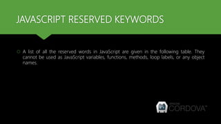JAVASCRIPT RESERVED KEYWORDS
 A list of all the reserved words in JavaScript are given in the following table. They
cannot be used as JavaScript variables, functions, methods, loop labels, or any object
names.
 
