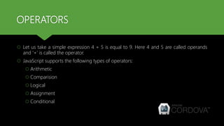 OPERATORS
 Let us take a simple expression 4 + 5 is equal to 9. Here 4 and 5 are called operands
and ‘+’ is called the operator.
 JavaScript supports the following types of operators:
 Arithmetic
 Comparision
 Logical
 Assignment
 Conditional
 