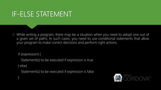IF-ELSE STATEMENT
 While writing a program, there may be a situation when you need to adopt one out of
a given set of paths. In such cases, you need to use conditional statements that allow
your program to make correct decisions and perform right actions.
if (expression) {
Statement(s) to be executed if expression is true
} else{
Statement(s) to be executed if expression is false
}
 