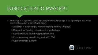 INTRODUCTION TO JAVASCRIPT
 Javascript is a dynamic computer programming language. It is lightweight and most
commonly used as a part of web pages.
 JavaScript is a lightweight, interpreted programming language.
 Designed for creating network-centric applications.
 Complementary to and integrated with Java.
 Complementary to and integrated with HTML.
 Open and cross-platform
 