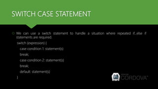 SWITCH CASE STATEMENT
 We can use a switch statement to handle a situation where repeated if...else if
statements are required.
switch (expression) {
case condition 1: statement(s)
break;
case condition 2: statement(s)
break;
default: statement(s)
}
 