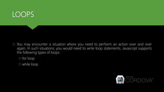 LOOPS
 You may encounter a situation where you need to perform an action over and over
again. In such situations, you would need to write loop statements. Javascript supports
the following types of loops:
 for loop
 while loop
 