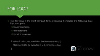 FOR LOOP
 The 'for' loop is the most compact form of looping. It includes the following three
important parts.
 loop initialization
 test statement
 iteration statement
for (initialization; test condition; iteration statement) {
Statement(s) to be executed if test condition is true
}
 