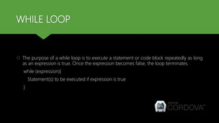WHILE LOOP
 The purpose of a while loop is to execute a statement or code block repeatedly as long
as an expression is true. Once the expression becomes false, the loop terminates.
while (expression){
Statement(s) to be executed if expression is true
}
 