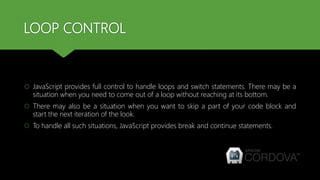LOOP CONTROL
 JavaScript provides full control to handle loops and switch statements. There may be a
situation when you need to come out of a loop without reaching at its bottom.
 There may also be a situation when you want to skip a part of your code block and
start the next iteration of the look.
 To handle all such situations, JavaScript provides break and continue statements.
 