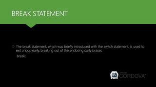 BREAK STATEMENT
 The break statement, which was briefly introduced with the switch statement, is used to
exit a loop early, breaking out of the enclosing curly braces.
break;
 