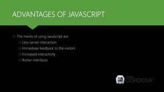 ADVANTAGES OF JAVASCRIPT
 The merits of using JavaScript are:
 Less server interaction
 Immediate feedback to the visitors
 Increased interactivity
 Richer interfaces
 