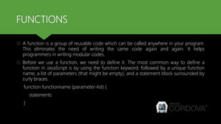 FUNCTIONS
 A function is a group of reusable code which can be called anywhere in your program.
This eliminates the need of writing the same code again and again. It helps
programmers in writing modular codes.
 Before we use a function, we need to define it. The most common way to define a
function in JavaScript is by using the function keyword, followed by a unique function
name, a list of parameters (that might be empty), and a statement block surrounded by
curly braces.
function functionname (parameter-list) {
statements
}
 
