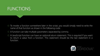 FUNCTIONS
 To invoke a function somewhere later in the script, you would simply need to write the
name of that function as shown in the following code.
 A function can take multiple parameters separated by comma.
 A JavaScript function can have an optional return statement. This is required if you want
to return a value from a function. This statement should be the last statement in a
function.
 