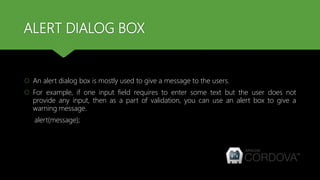 ALERT DIALOG BOX
 An alert dialog box is mostly used to give a message to the users.
 For example, if one input field requires to enter some text but the user does not
provide any input, then as a part of validation, you can use an alert box to give a
warning message.
alert(message);
 