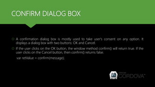 CONFIRM DIALOG BOX
 A confirmation dialog box is mostly used to take user's consent on any option. It
displays a dialog box with two buttons: OK and Cancel.
 If the user clicks on the OK button, the window method confirm() will return true. If the
user clicks on the Cancel button, then confirm() returns false.
var retValue = confirm(message);
 